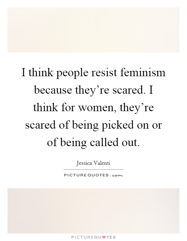 I think people resist feminism because they're scared. I think for women, they're scared of being picked on or of being called out. Picture Quote #1