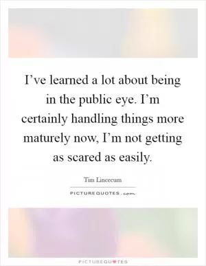 I’ve learned a lot about being in the public eye. I’m certainly handling things more maturely now, I’m not getting as scared as easily Picture Quote #1