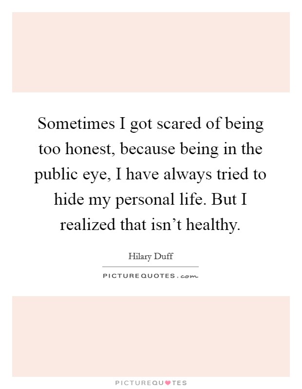 Sometimes I got scared of being too honest, because being in the public eye, I have always tried to hide my personal life. But I realized that isn't healthy. Picture Quote #1