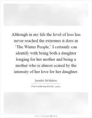 Although in my life the level of loss has never reached the extremes it does in ‘The Winter People,’ I certainly can identify with being both a daughter longing for her mother and being a mother who is almost scared by the intensity of her love for her daughter Picture Quote #1