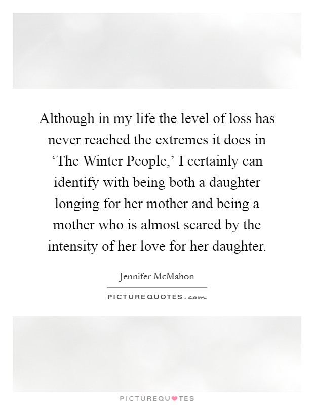 Although in my life the level of loss has never reached the extremes it does in ‘The Winter People,' I certainly can identify with being both a daughter longing for her mother and being a mother who is almost scared by the intensity of her love for her daughter. Picture Quote #1