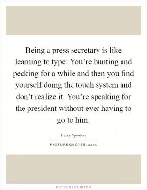 Being a press secretary is like learning to type: You’re hunting and pecking for a while and then you find yourself doing the touch system and don’t realize it. You’re speaking for the president without ever having to go to him Picture Quote #1