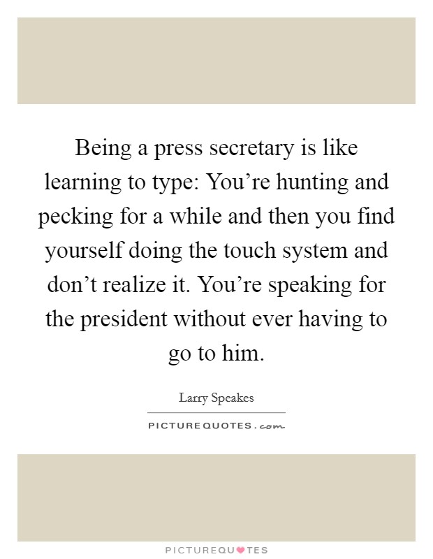 Being a press secretary is like learning to type: You're hunting and pecking for a while and then you find yourself doing the touch system and don't realize it. You're speaking for the president without ever having to go to him. Picture Quote #1