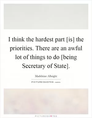 I think the hardest part [is] the priorities. There are an awful lot of things to do [being Secretary of State] Picture Quote #1