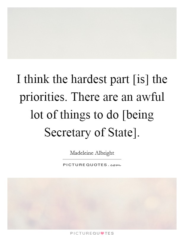 I think the hardest part [is] the priorities. There are an awful lot of things to do [being Secretary of State]. Picture Quote #1