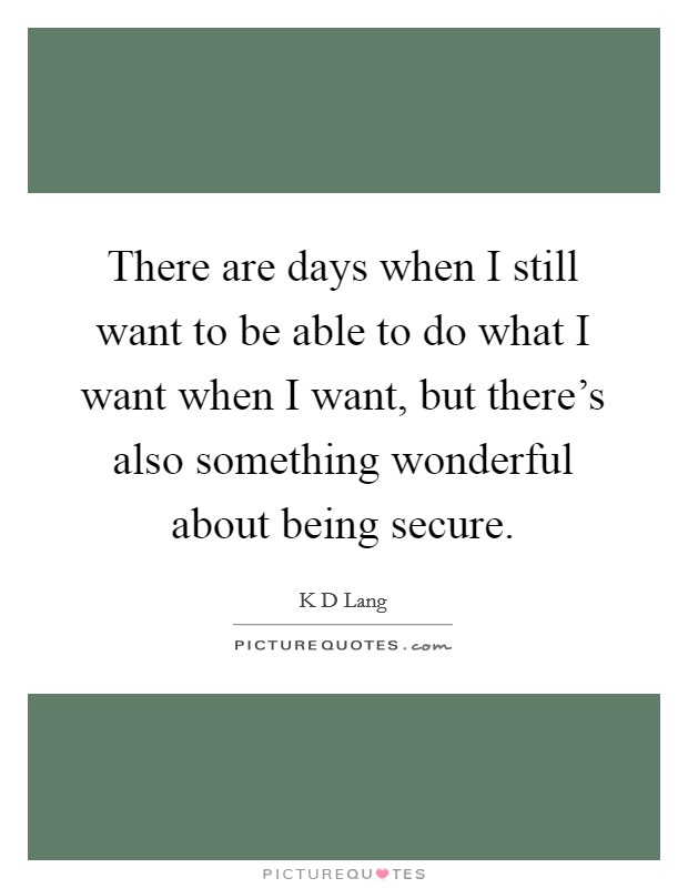 There are days when I still want to be able to do what I want when I want, but there's also something wonderful about being secure. Picture Quote #1