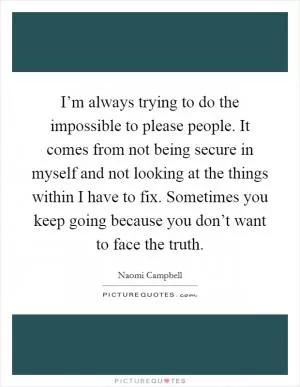 I’m always trying to do the impossible to please people. It comes from not being secure in myself and not looking at the things within I have to fix. Sometimes you keep going because you don’t want to face the truth Picture Quote #1