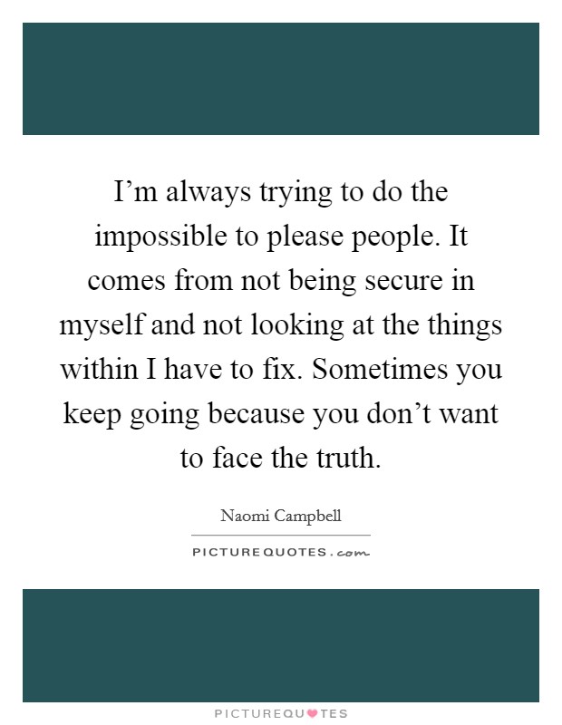 I'm always trying to do the impossible to please people. It comes from not being secure in myself and not looking at the things within I have to fix. Sometimes you keep going because you don't want to face the truth. Picture Quote #1