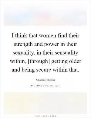 I think that women find their strength and power in their sexuality, in their sensuality within, [through] getting older and being secure within that Picture Quote #1