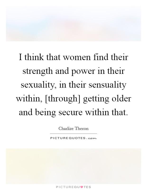 I think that women find their strength and power in their sexuality, in their sensuality within, [through] getting older and being secure within that. Picture Quote #1