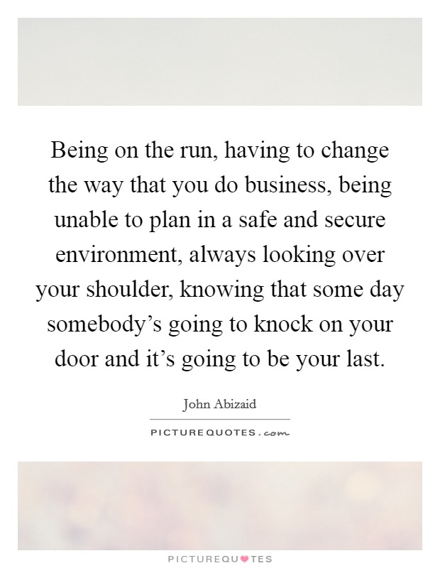 Being on the run, having to change the way that you do business, being unable to plan in a safe and secure environment, always looking over your shoulder, knowing that some day somebody's going to knock on your door and it's going to be your last. Picture Quote #1