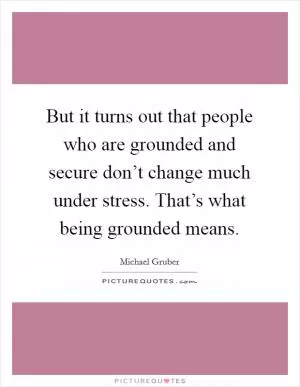 But it turns out that people who are grounded and secure don’t change much under stress. That’s what being grounded means Picture Quote #1