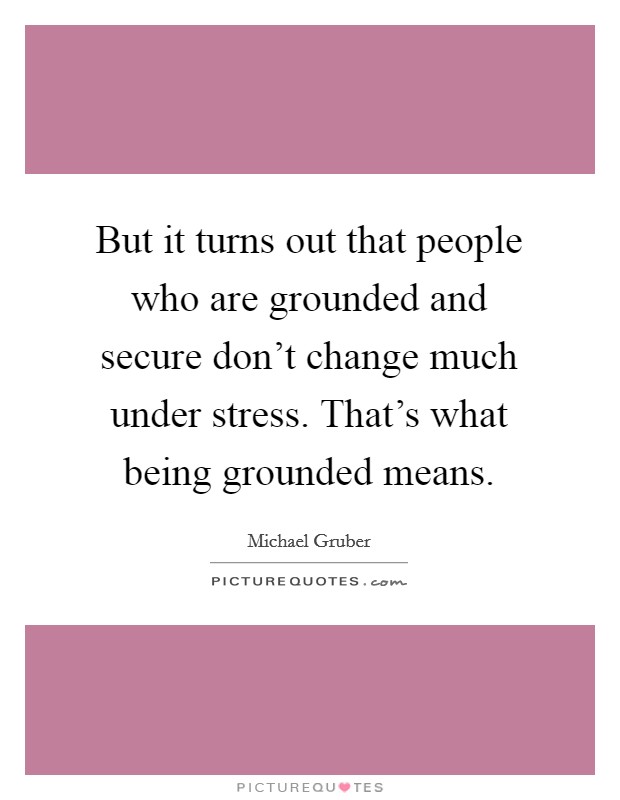 But it turns out that people who are grounded and secure don't change much under stress. That's what being grounded means. Picture Quote #1