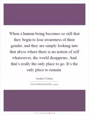 When a human being becomes so still that they begin to lose awareness of their gender, and they are simply looking into that abyss where there is no notion of self whatsoever, the world disappears. And that’s really the only place to go. It’s the only place to remain Picture Quote #1