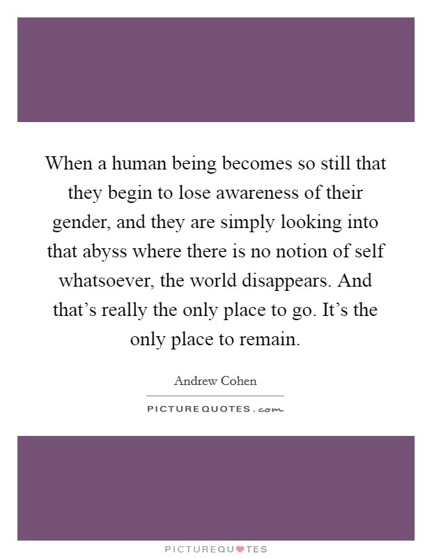 When a human being becomes so still that they begin to lose awareness of their gender, and they are simply looking into that abyss where there is no notion of self whatsoever, the world disappears. And that’s really the only place to go. It’s the only place to remain Picture Quote #1