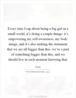Every time I rap about being a big girl in a small world, it’s doing a couple things: it’s empowering my self-awareness, my body image, and it’s also making the statement that we are all bigger than this; we’re a part of something bigger than this, and we should live in each moment knowing that Picture Quote #1