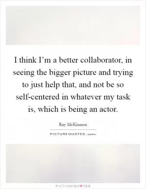 I think I’m a better collaborator, in seeing the bigger picture and trying to just help that, and not be so self-centered in whatever my task is, which is being an actor Picture Quote #1
