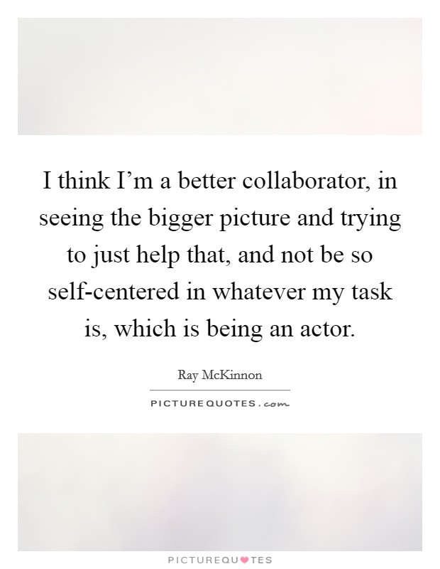 I think I'm a better collaborator, in seeing the bigger picture and trying to just help that, and not be so self-centered in whatever my task is, which is being an actor. Picture Quote #1