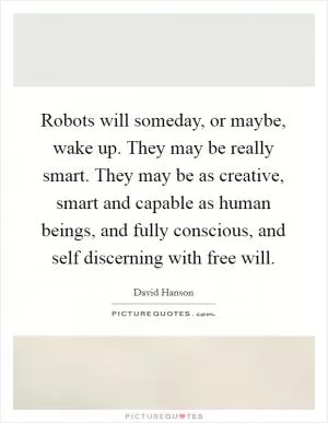 Robots will someday, or maybe, wake up. They may be really smart. They may be as creative, smart and capable as human beings, and fully conscious, and self discerning with free will Picture Quote #1