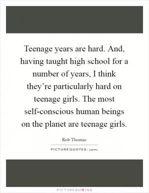 Teenage years are hard. And, having taught high school for a number of years, I think they’re particularly hard on teenage girls. The most self-conscious human beings on the planet are teenage girls Picture Quote #1