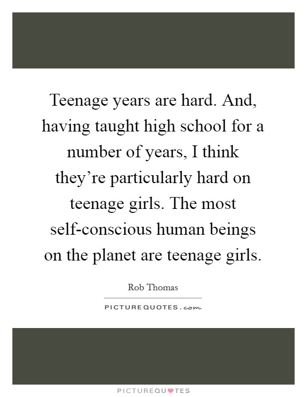 Teenage years are hard. And, having taught high school for a number of years, I think they're particularly hard on teenage girls. The most self-conscious human beings on the planet are teenage girls. Picture Quote #1
