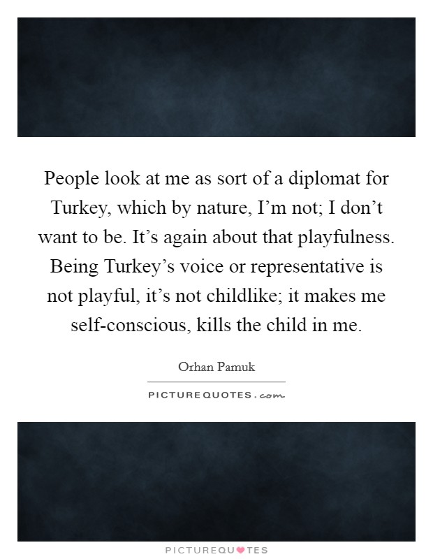 People look at me as sort of a diplomat for Turkey, which by nature, I'm not; I don't want to be. It's again about that playfulness. Being Turkey's voice or representative is not playful, it's not childlike; it makes me self-conscious, kills the child in me. Picture Quote #1