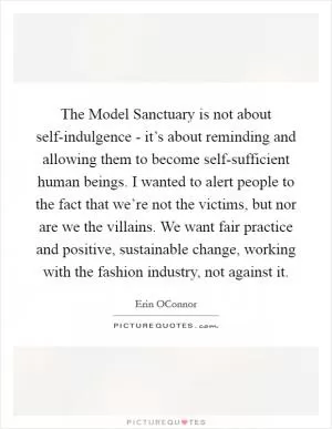 The Model Sanctuary is not about self-indulgence - it’s about reminding and allowing them to become self-sufficient human beings. I wanted to alert people to the fact that we’re not the victims, but nor are we the villains. We want fair practice and positive, sustainable change, working with the fashion industry, not against it Picture Quote #1