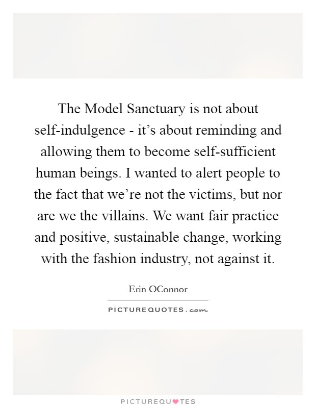 The Model Sanctuary is not about self-indulgence - it's about reminding and allowing them to become self-sufficient human beings. I wanted to alert people to the fact that we're not the victims, but nor are we the villains. We want fair practice and positive, sustainable change, working with the fashion industry, not against it. Picture Quote #1