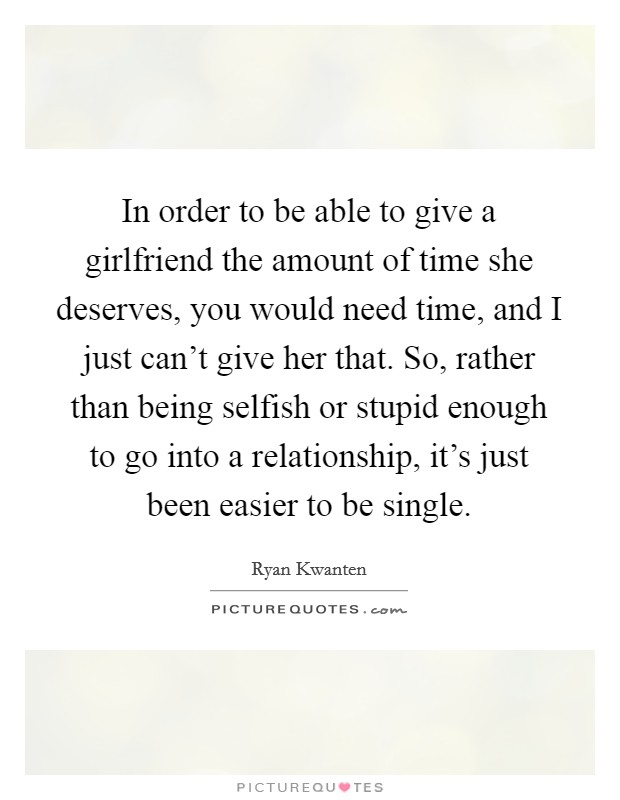 In order to be able to give a girlfriend the amount of time she deserves, you would need time, and I just can't give her that. So, rather than being selfish or stupid enough to go into a relationship, it's just been easier to be single. Picture Quote #1