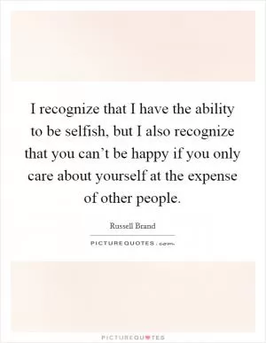 I recognize that I have the ability to be selfish, but I also recognize that you can’t be happy if you only care about yourself at the expense of other people Picture Quote #1