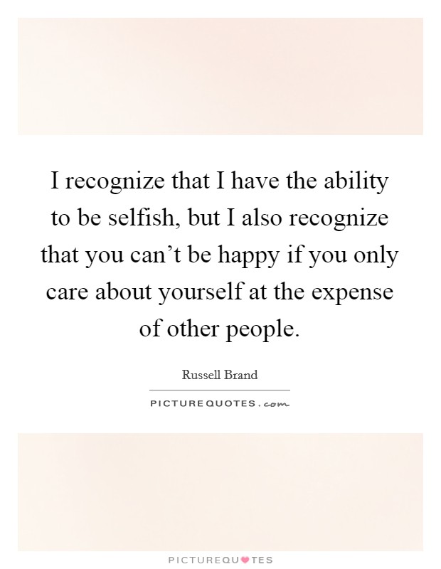I recognize that I have the ability to be selfish, but I also recognize that you can't be happy if you only care about yourself at the expense of other people. Picture Quote #1