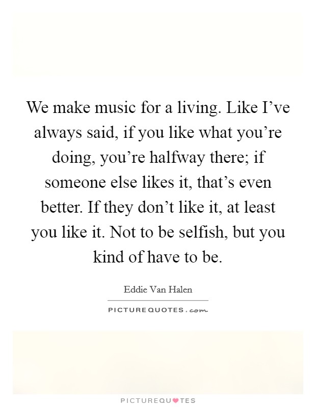 We make music for a living. Like I've always said, if you like what you're doing, you're halfway there; if someone else likes it, that's even better. If they don't like it, at least you like it. Not to be selfish, but you kind of have to be. Picture Quote #1