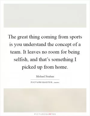 The great thing coming from sports is you understand the concept of a team. It leaves no room for being selfish, and that’s something I picked up from home Picture Quote #1