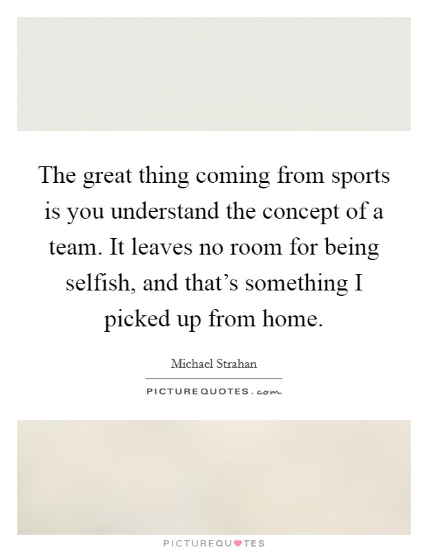 The great thing coming from sports is you understand the concept of a team. It leaves no room for being selfish, and that's something I picked up from home. Picture Quote #1