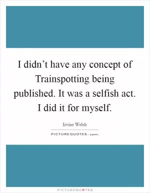 I didn’t have any concept of Trainspotting being published. It was a selfish act. I did it for myself Picture Quote #1