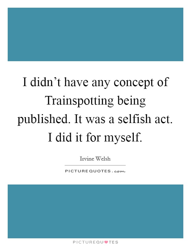 I didn't have any concept of Trainspotting being published. It was a selfish act. I did it for myself. Picture Quote #1