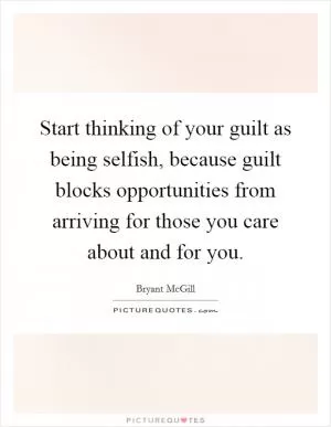 Start thinking of your guilt as being selfish, because guilt blocks opportunities from arriving for those you care about and for you Picture Quote #1