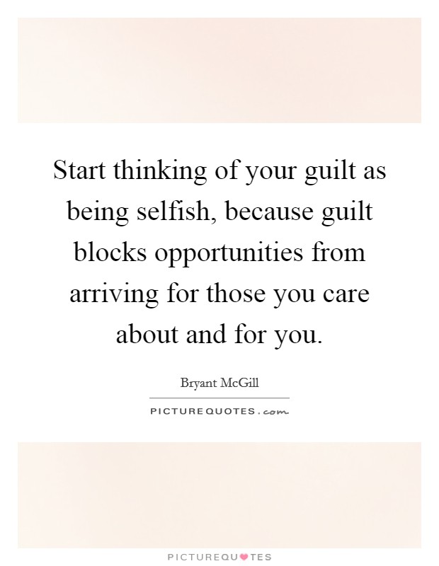 Start thinking of your guilt as being selfish, because guilt blocks opportunities from arriving for those you care about and for you. Picture Quote #1