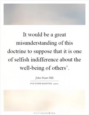 It would be a great misunderstanding of this doctrine to suppose that it is one of selfish indifference about the well-being of others’ Picture Quote #1
