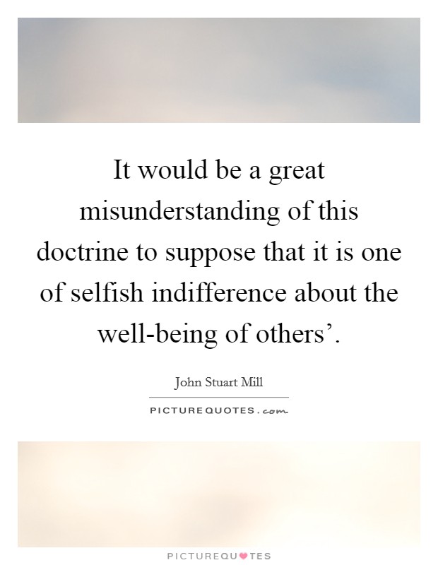 It would be a great misunderstanding of this doctrine to suppose that it is one of selfish indifference about the well-being of others'. Picture Quote #1