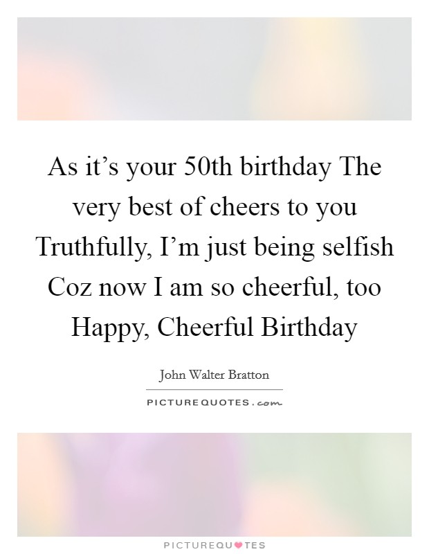 As it's your 50th birthday The very best of cheers to you Truthfully, I'm just being selfish Coz now I am so cheerful, too Happy, Cheerful Birthday Picture Quote #1