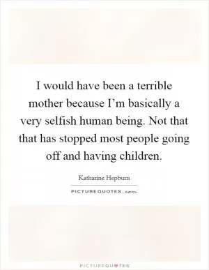 I would have been a terrible mother because I’m basically a very selfish human being. Not that that has stopped most people going off and having children Picture Quote #1