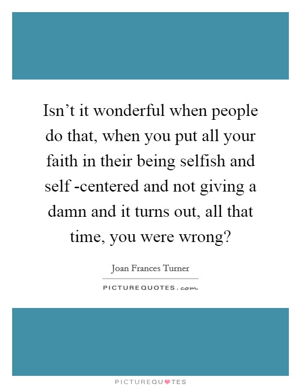 Isn't it wonderful when people do that, when you put all your faith in their being selfish and self -centered and not giving a damn and it turns out, all that time, you were wrong? Picture Quote #1