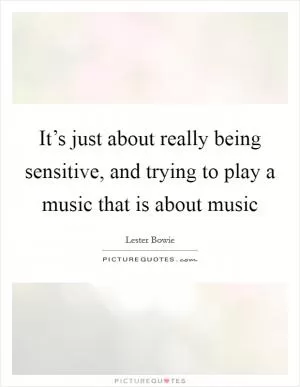 It’s just about really being sensitive, and trying to play a music that is about music Picture Quote #1