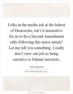 Folks in the media ask at the behest of Democrats, isn’t it insensitive for us to do a Second Amendment rally following this terror attack? Let me tell you something. I really don’t view our job as being sensitive to Islamic terrorists Picture Quote #1