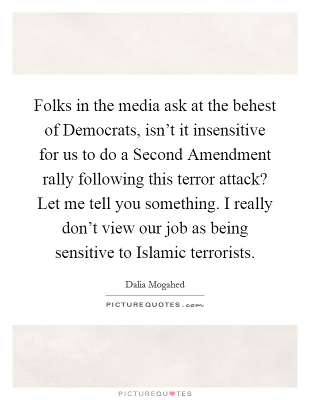 Folks in the media ask at the behest of Democrats, isn't it insensitive for us to do a Second Amendment rally following this terror attack? Let me tell you something. I really don't view our job as being sensitive to Islamic terrorists. Picture Quote #1