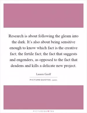 Research is about following the gleam into the dark. It’s also about being sensitive enough to know which fact is the creative fact; the fertile fact; the fact that suggests and engenders, as opposed to the fact that deadens and kills a delicate new project Picture Quote #1