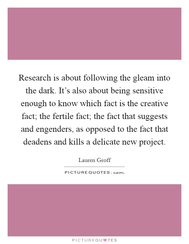 Research is about following the gleam into the dark. It's also about being sensitive enough to know which fact is the creative fact; the fertile fact; the fact that suggests and engenders, as opposed to the fact that deadens and kills a delicate new project. Picture Quote #1