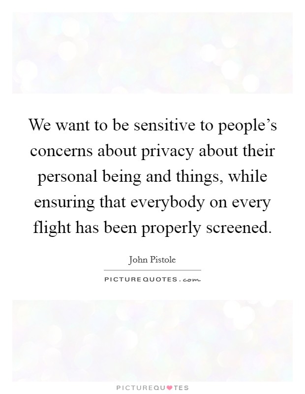 We want to be sensitive to people's concerns about privacy about their personal being and things, while ensuring that everybody on every flight has been properly screened. Picture Quote #1