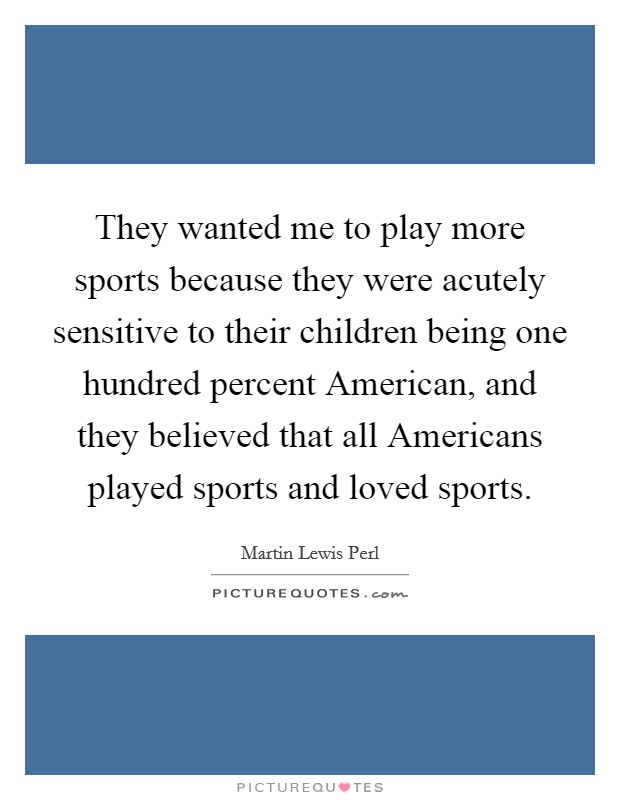 They wanted me to play more sports because they were acutely sensitive to their children being one hundred percent American, and they believed that all Americans played sports and loved sports. Picture Quote #1